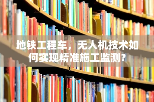地铁工程车，无人机技术如何实现精准施工监测？