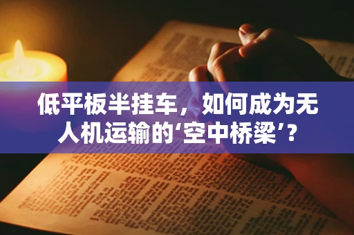 低平板半挂车，如何成为无人机运输的‘空中桥梁’？
