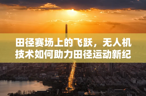 田径赛场上的飞跃，无人机技术如何助力田径运动新纪元？