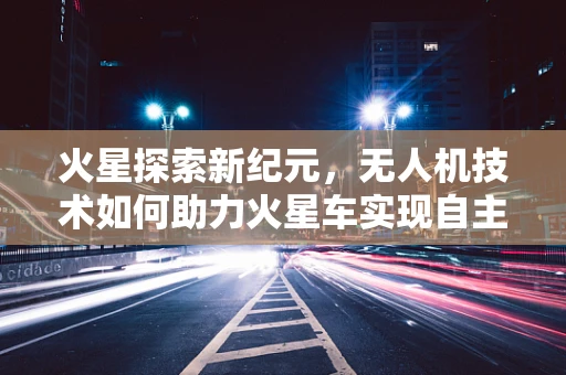 火星探索新纪元，无人机技术如何助力火星车实现自主导航飞跃？