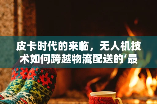 皮卡时代的来临，无人机技术如何跨越物流配送的‘最后里程’？