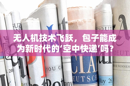 无人机技术飞跃，包子能成为新时代的‘空中快递’吗？
