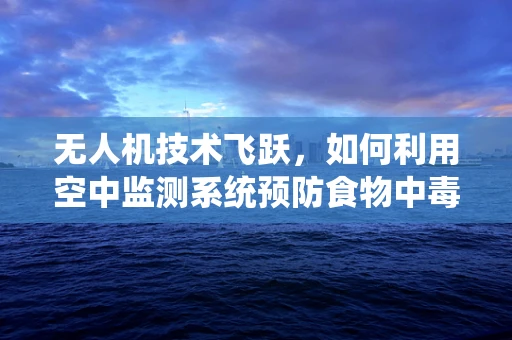 无人机技术飞跃，如何利用空中监测系统预防食物中毒？