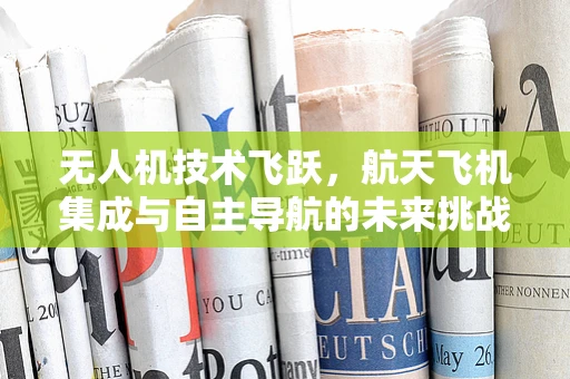 无人机技术飞跃，航天飞机集成与自主导航的未来挑战？