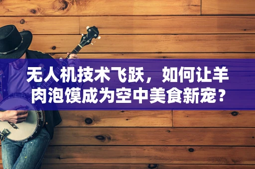 无人机技术飞跃，如何让羊肉泡馍成为空中美食新宠？