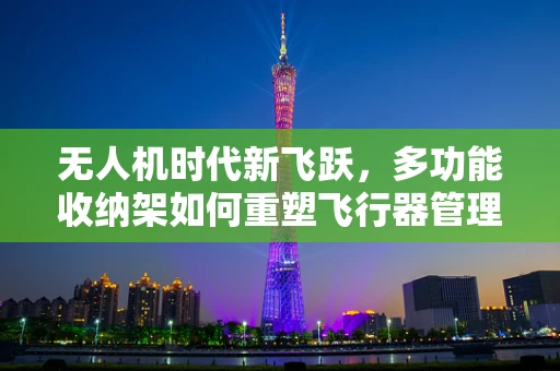 无人机时代新飞跃，多功能收纳架如何重塑飞行器管理？