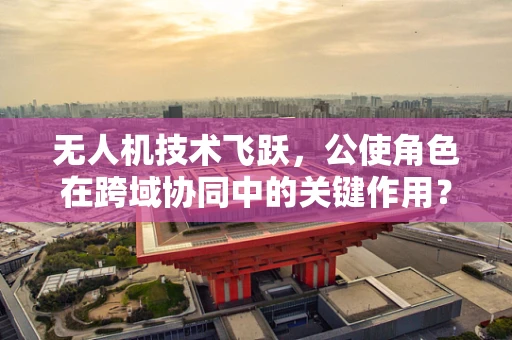 无人机技术飞跃，公使角色在跨域协同中的关键作用？