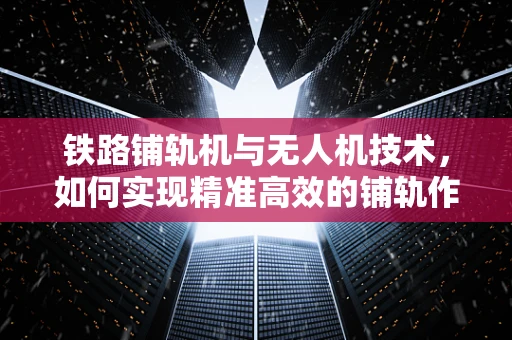 铁路铺轨机与无人机技术，如何实现精准高效的铺轨作业？
