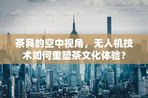 茶具的空中视角，无人机技术如何重塑茶文化体验？