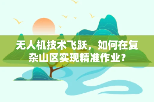 无人机技术飞跃，如何在复杂山区实现精准作业？