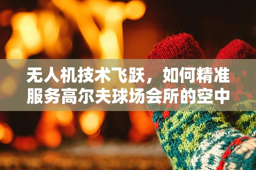 无人机技术飞跃，如何精准服务高尔夫球场会所的空中巡检？