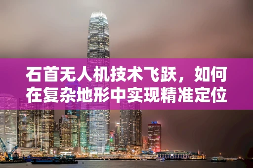 石首无人机技术飞跃，如何在复杂地形中实现精准定位？