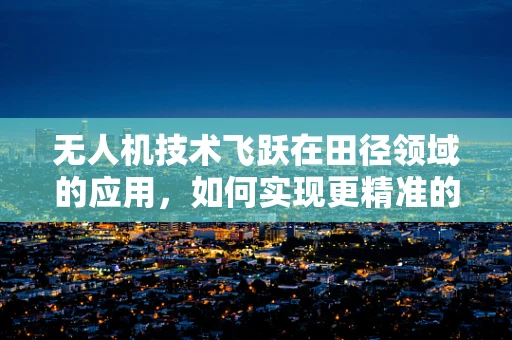 无人机技术飞跃在田径领域的应用，如何实现更精准的比赛监测与训练？