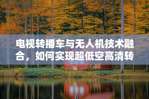 电视转播车与无人机技术融合，如何实现超低空高清转播的飞跃？