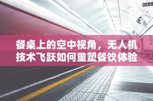 餐桌上的空中视角，无人机技术飞跃如何重塑餐饮体验？