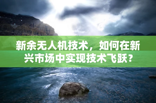 新余无人机技术，如何在新兴市场中实现技术飞跃？