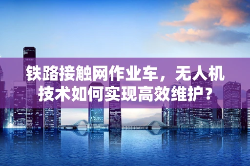 铁路接触网作业车，无人机技术如何实现高效维护？