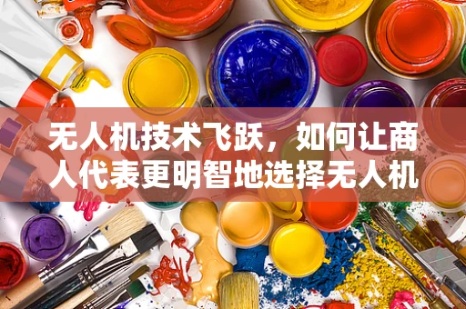 无人机技术飞跃，如何让商人代表更明智地选择无人机解决方案？