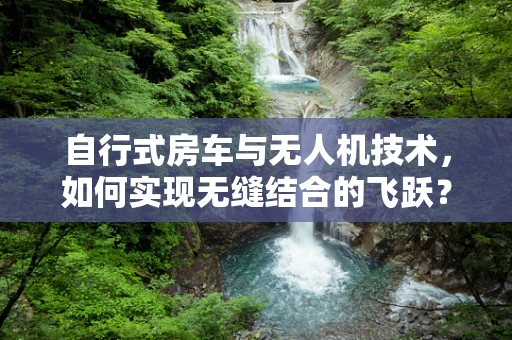 自行式房车与无人机技术，如何实现无缝结合的飞跃？