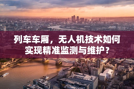 列车车厢，无人机技术如何实现精准监测与维护？