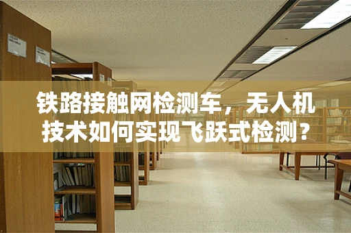 铁路接触网检测车，无人机技术如何实现飞跃式检测？