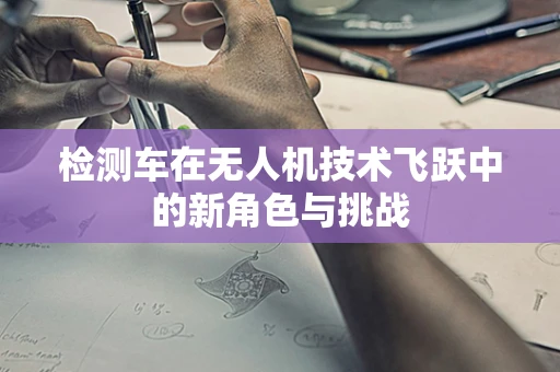 检测车在无人机技术飞跃中的新角色与挑战