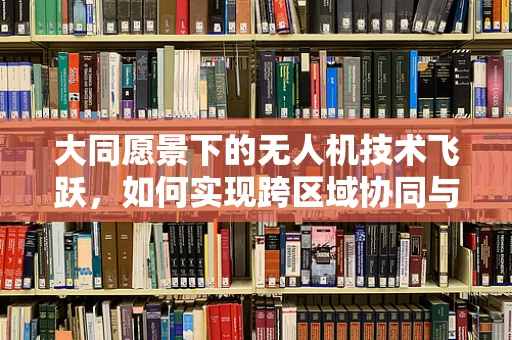 大同愿景下的无人机技术飞跃，如何实现跨区域协同与智能管理？