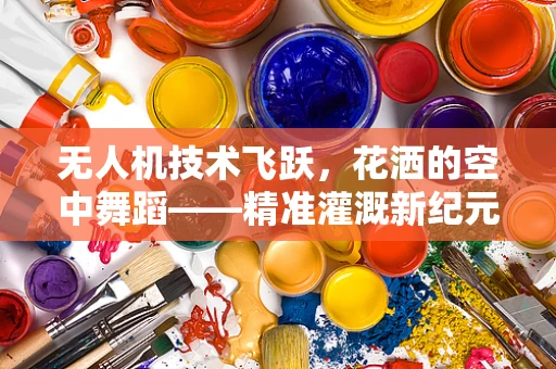 无人机技术飞跃，花洒的空中舞蹈——精准灌溉新纪元？