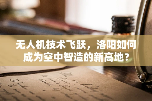 无人机技术飞跃，洛阳如何成为空中智造的新高地？