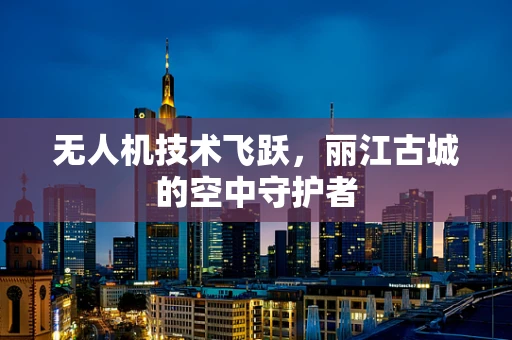 无人机技术飞跃，丽江古城的空中守护者