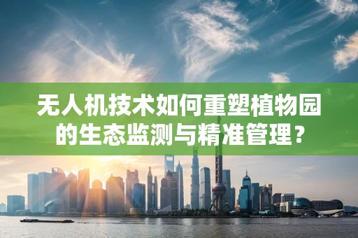 无人机技术如何重塑植物园的生态监测与精准管理？