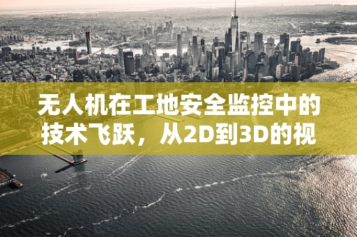 无人机在工地安全监控中的技术飞跃，从2D到3D的视觉革命