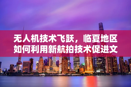 无人机技术飞跃，临夏地区如何利用新航拍技术促进文化遗产保护？