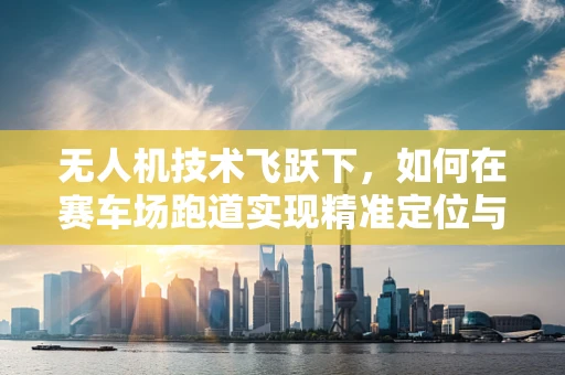 无人机技术飞跃下，如何在赛车场跑道实现精准定位与避障？