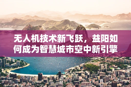 无人机技术新飞跃，益阳如何成为智慧城市空中新引擎？