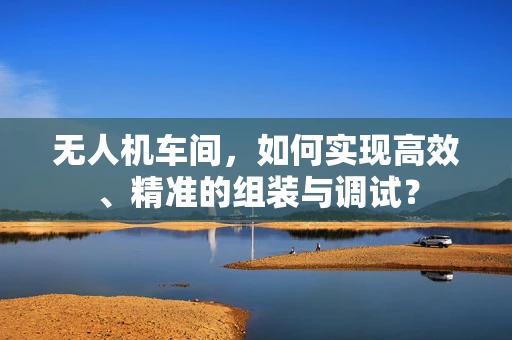 无人机车间，如何实现高效、精准的组装与调试？