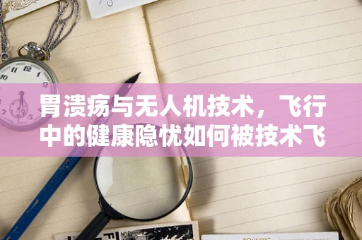 胃溃疡与无人机技术，飞行中的健康隐忧如何被技术飞跃所解决？