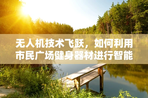 无人机技术飞跃，如何利用市民广场健身器材进行智能监控与健康指导？