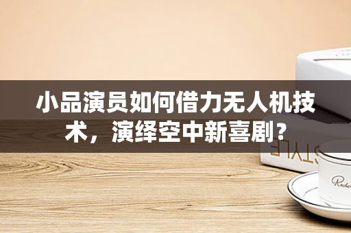 小品演员如何借力无人机技术，演绎空中新喜剧？