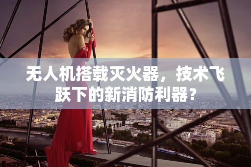 无人机搭载灭火器，技术飞跃下的新消防利器？