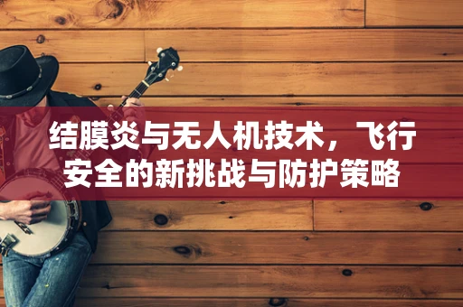 结膜炎与无人机技术，飞行安全的新挑战与防护策略