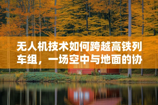 无人机技术如何跨越高铁列车组，一场空中与地面的协同革命？