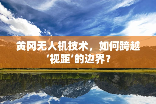 黄冈无人机技术，如何跨越‘视距’的边界？