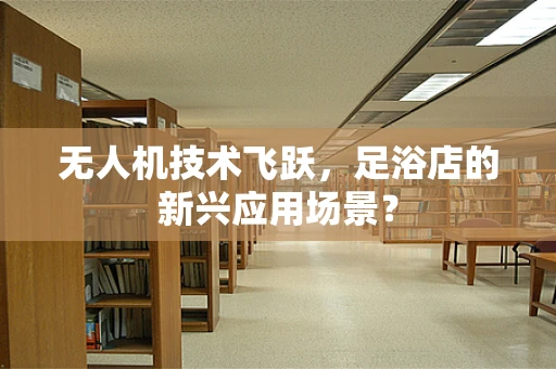 无人机技术飞跃，足浴店的新兴应用场景？