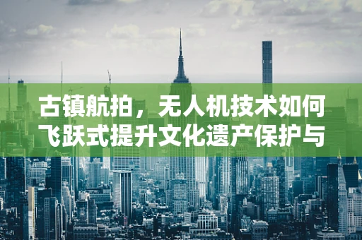 古镇航拍，无人机技术如何飞跃式提升文化遗产保护与旅游体验？