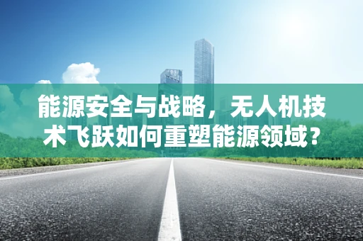 能源安全与战略，无人机技术飞跃如何重塑能源领域？