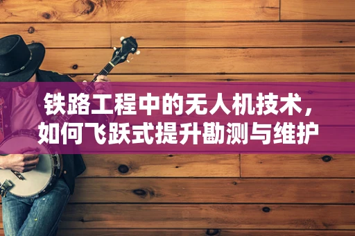 铁路工程中的无人机技术，如何飞跃式提升勘测与维护效率？