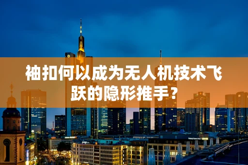 袖扣何以成为无人机技术飞跃的隐形推手？