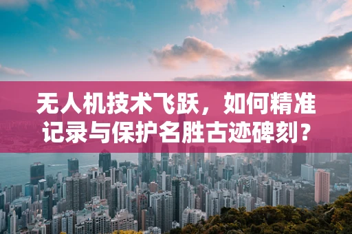 无人机技术飞跃，如何精准记录与保护名胜古迹碑刻？