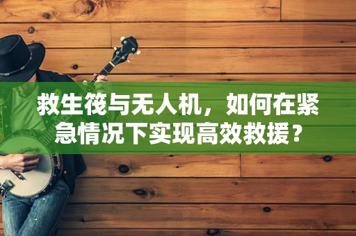 救生筏与无人机，如何在紧急情况下实现高效救援？